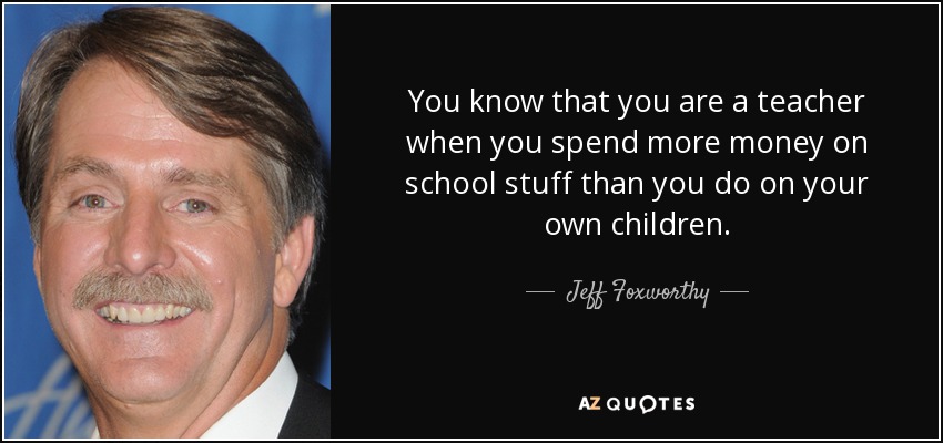 You know that you are a teacher when you spend more money on school stuff than you do on your own children. - Jeff Foxworthy