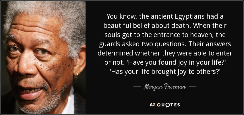 You know, the ancient Egyptians had a beautiful belief about death. When their souls got to the entrance to heaven, the guards asked two questions. Their answers determined whether they were able to enter or not. 'Have you found joy in your life?' 'Has your life brought joy to others?' - Morgan Freeman