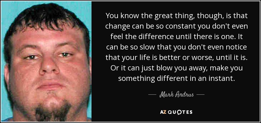 You know the great thing, though, is that change can be so constant you don't even feel the difference until there is one. It can be so slow that you don't even notice that your life is better or worse, until it is. Or it can just blow you away, make you something different in an instant. - Mark Andrus