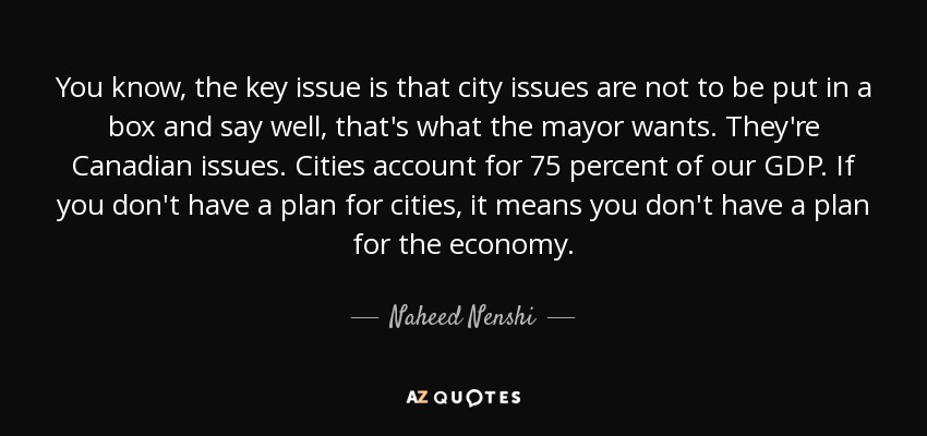 You know, the key issue is that city issues are not to be put in a box and say well, that's what the mayor wants. They're Canadian issues. Cities account for 75 percent of our GDP. If you don't have a plan for cities, it means you don't have a plan for the economy. - Naheed Nenshi