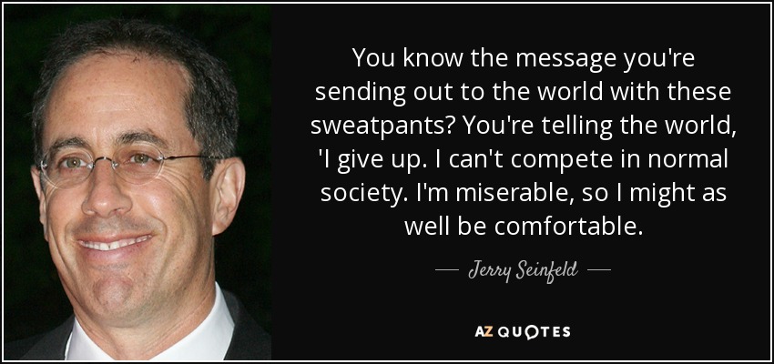 You know the message you're sending out to the world with these sweatpants? You're telling the world, 'I give up. I can't compete in normal society. I'm miserable, so I might as well be comfortable. - Jerry Seinfeld