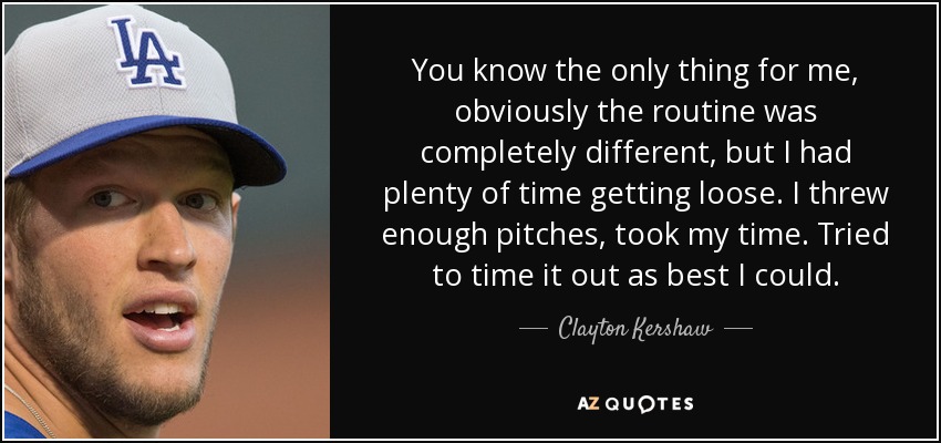 You know the only thing for me, obviously the routine was completely different, but I had plenty of time getting loose. I threw enough pitches, took my time. Tried to time it out as best I could. - Clayton Kershaw