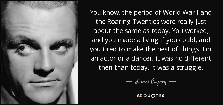You know, the period of World War I and the Roaring Twenties were really just about the same as today. You worked, and you made a living if you could, and you tired to make the best of things. For an actor or a dancer, it was no different then than today. It was a struggle. - James Cagney