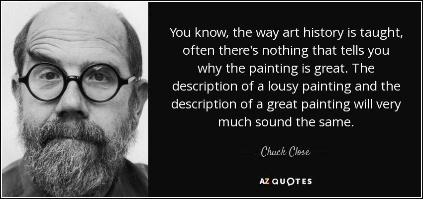 You know, the way art history is taught, often there's nothing that tells you why the painting is great. The description of a lousy painting and the description of a great painting will very much sound the same. - Chuck Close