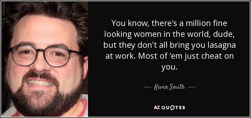 You know, there's a million fine looking women in the world, dude, but they don't all bring you lasagna at work. Most of 'em just cheat on you. - Kevin Smith