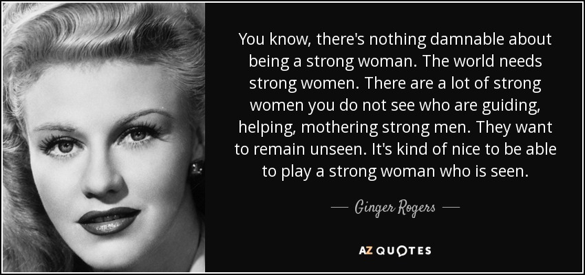 You know, there's nothing damnable about being a strong woman. The world needs strong women. There are a lot of strong women you do not see who are guiding, helping, mothering strong men. They want to remain unseen. It's kind of nice to be able to play a strong woman who is seen. - Ginger Rogers