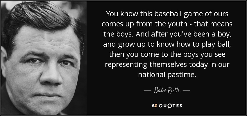 You know this baseball game of ours comes up from the youth - that means the boys. And after you've been a boy, and grow up to know how to play ball, then you come to the boys you see representing themselves today in our national pastime. - Babe Ruth