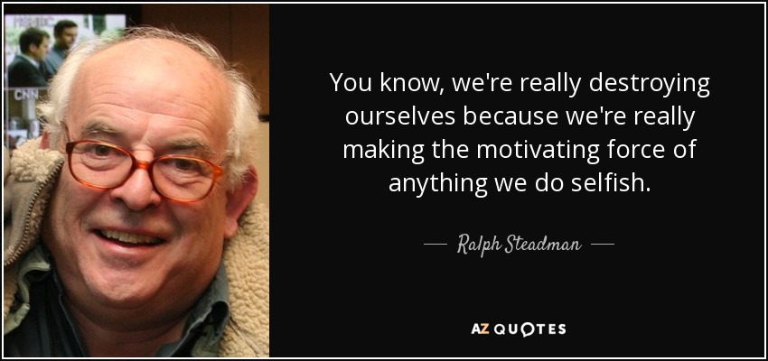 You know, we're really destroying ourselves because we're really making the motivating force of anything we do selfish. - Ralph Steadman