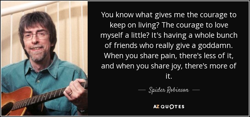 You know what gives me the courage to keep on living? The courage to love myself a little? It's having a whole bunch of friends who really give a goddamn. When you share pain, there's less of it, and when you share joy, there's more of it. - Spider Robinson