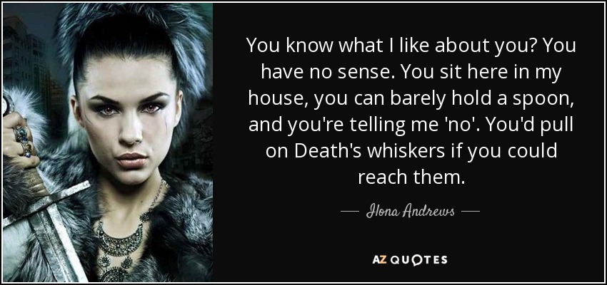You know what I like about you? You have no sense. You sit here in my house, you can barely hold a spoon, and you're telling me 'no'. You'd pull on Death's whiskers if you could reach them. - Ilona Andrews