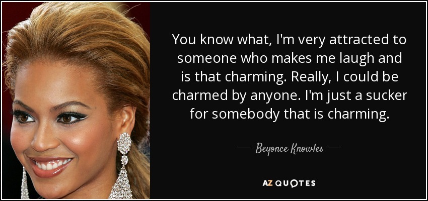You know what, I'm very attracted to someone who makes me laugh and is that charming. Really, I could be charmed by anyone. I'm just a sucker for somebody that is charming. - Beyonce Knowles