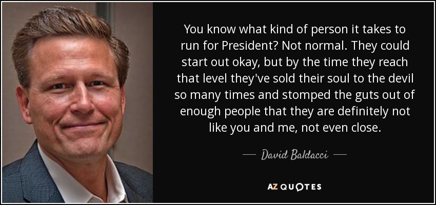 You know what kind of person it takes to run for President? Not normal. They could start out okay, but by the time they reach that level they've sold their soul to the devil so many times and stomped the guts out of enough people that they are definitely not like you and me, not even close. - David Baldacci