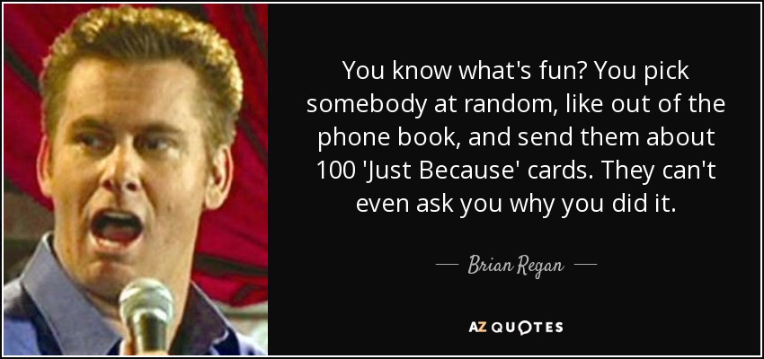 You know what's fun? You pick somebody at random, like out of the phone book, and send them about 100 'Just Because' cards. They can't even ask you why you did it. - Brian Regan