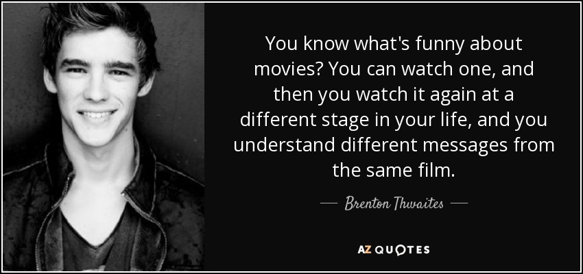You know what's funny about movies? You can watch one, and then you watch it again at a different stage in your life, and you understand different messages from the same film. - Brenton Thwaites