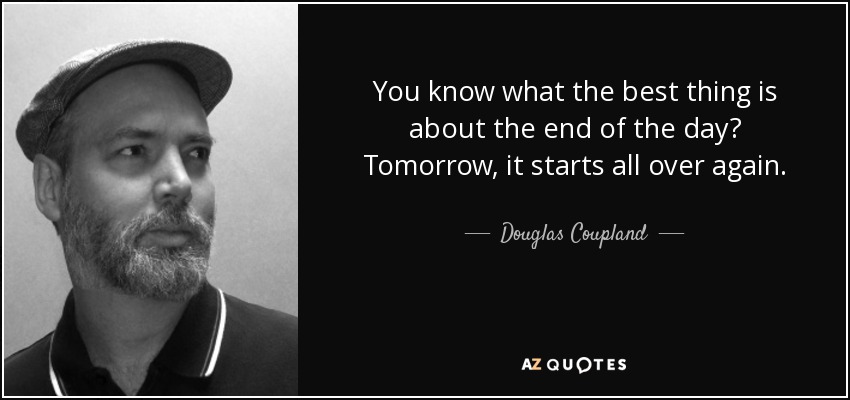 You know what the best thing is about the end of the day? Tomorrow, it starts all over again. - Douglas Coupland