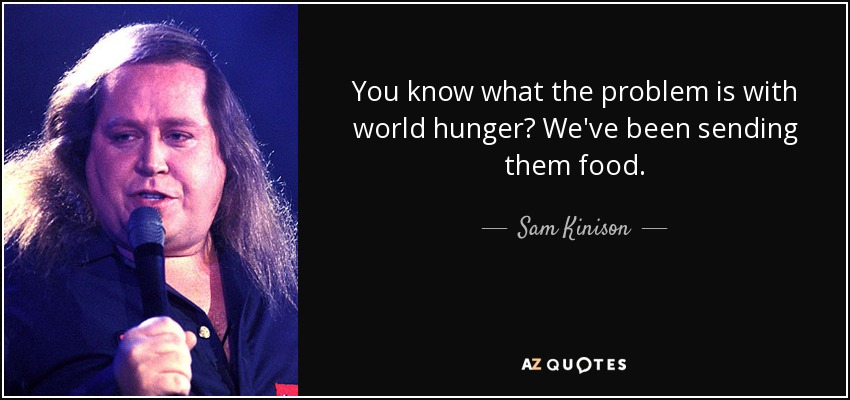 You know what the problem is with world hunger? We've been sending them food. - Sam Kinison