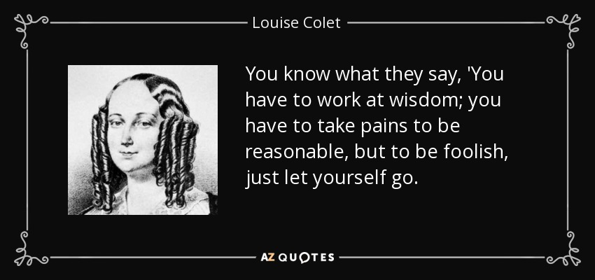 You know what they say, 'You have to work at wisdom; you have to take pains to be reasonable, but to be foolish, just let yourself go. - Louise Colet