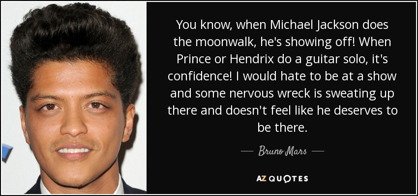You know, when Michael Jackson does the moonwalk, he's showing off! When Prince or Hendrix do a guitar solo, it's confidence! I would hate to be at a show and some nervous wreck is sweating up there and doesn't feel like he deserves to be there. - Bruno Mars