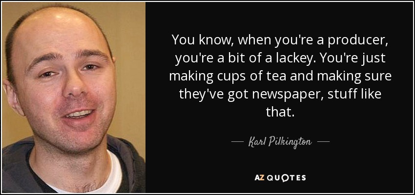 You know, when you're a producer, you're a bit of a lackey. You're just making cups of tea and making sure they've got newspaper, stuff like that. - Karl Pilkington