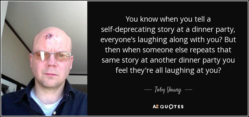 You know when you tell a self-deprecating story at a dinner party, everyone's laughing along with you? But then when someone else repeats that same story at another dinner party you feel they're all laughing at you? - Toby Young