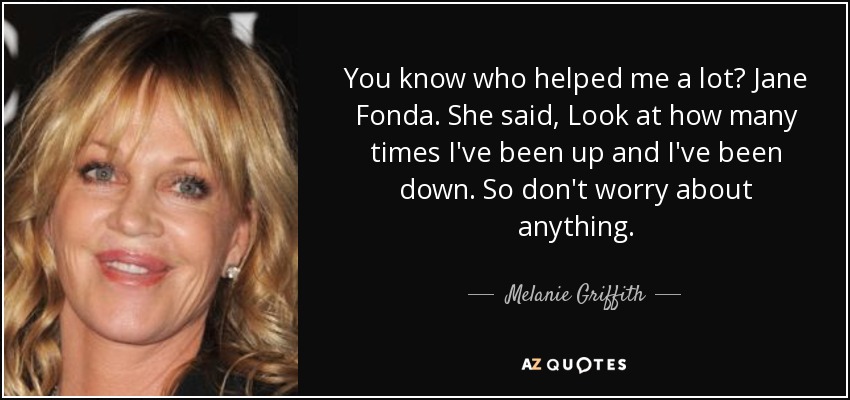 You know who helped me a lot? Jane Fonda. She said, Look at how many times I've been up and I've been down. So don't worry about anything. - Melanie Griffith