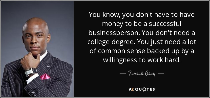 You know, you don't have to have money to be a successful businessperson. You don't need a college degree. You just need a lot of common sense backed up by a willingness to work hard. - Farrah Gray