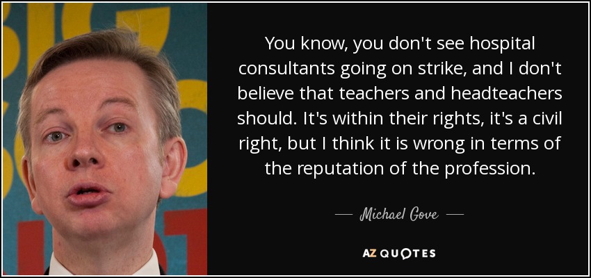 You know, you don't see hospital consultants going on strike, and I don't believe that teachers and headteachers should. It's within their rights, it's a civil right, but I think it is wrong in terms of the reputation of the profession. - Michael Gove