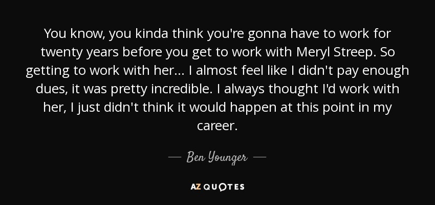 You know, you kinda think you're gonna have to work for twenty years before you get to work with Meryl Streep. So getting to work with her... I almost feel like I didn't pay enough dues, it was pretty incredible. I always thought I'd work with her, I just didn't think it would happen at this point in my career. - Ben Younger