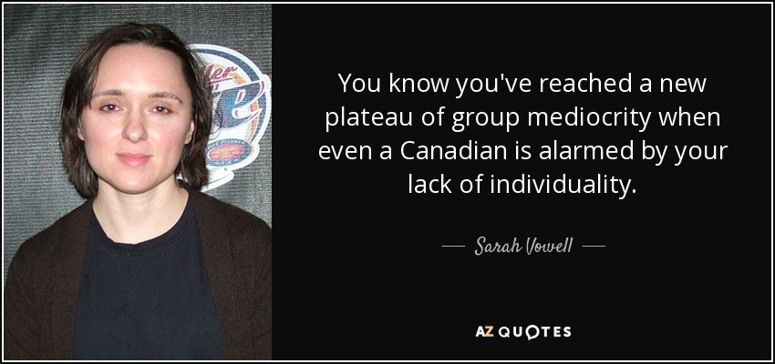 You know you've reached a new plateau of group mediocrity when even a Canadian is alarmed by your lack of individuality. - Sarah Vowell