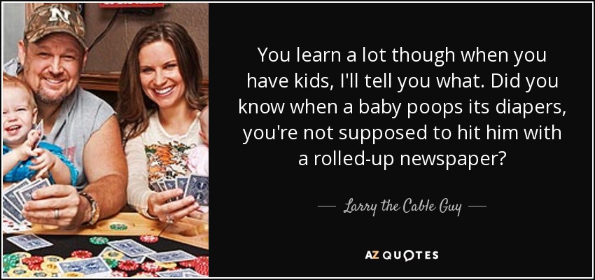 You learn a lot though when you have kids, I'll tell you what. Did you know when a baby poops its diapers, you're not supposed to hit him with a rolled-up newspaper? - Larry the Cable Guy