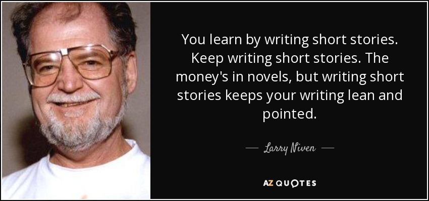You learn by writing short stories. Keep writing short stories. The money's in novels, but writing short stories keeps your writing lean and pointed. - Larry Niven