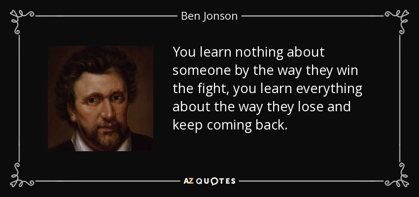 You learn nothing about someone by the way they win the fight, you learn everything about the way they lose and keep coming back. - Ben Jonson