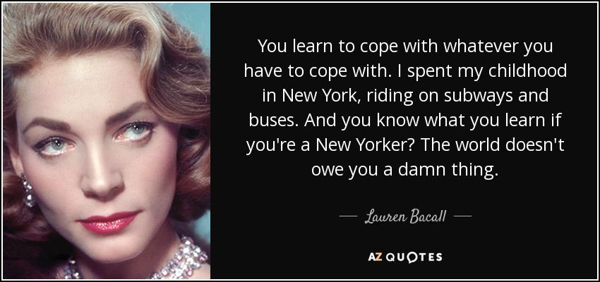 You learn to cope with whatever you have to cope with. I spent my childhood in New York, riding on subways and buses. And you know what you learn if you're a New Yorker? The world doesn't owe you a damn thing. - Lauren Bacall