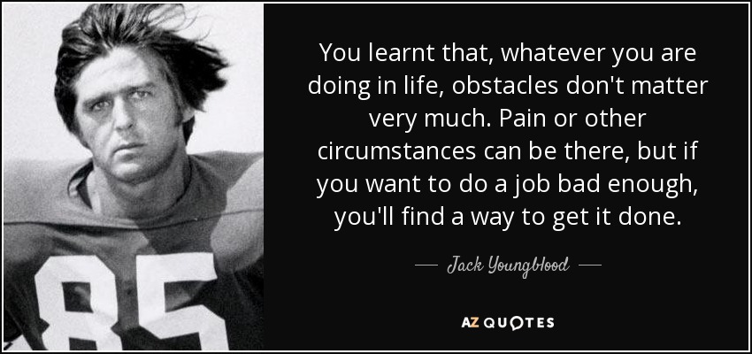 You learnt that, whatever you are doing in life, obstacles don't matter very much. Pain or other circumstances can be there, but if you want to do a job bad enough, you'll find a way to get it done. - Jack Youngblood