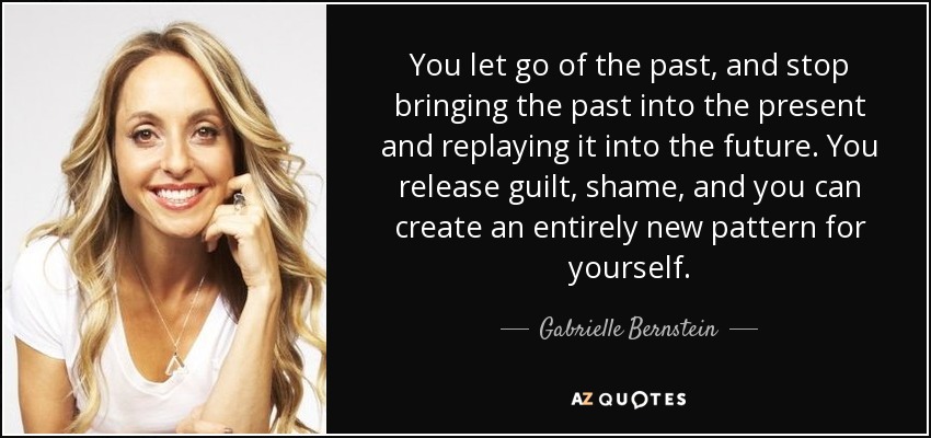 You let go of the past, and stop bringing the past into the present and replaying it into the future. You release guilt, shame, and you can create an entirely new pattern for yourself. - Gabrielle Bernstein