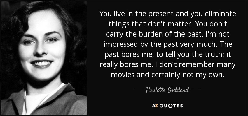 You live in the present and you eliminate things that don't matter. You don't carry the burden of the past. I'm not impressed by the past very much. The past bores me, to tell you the truth; it really bores me. I don't remember many movies and certainly not my own. - Paulette Goddard