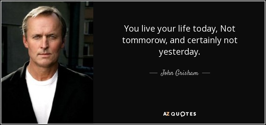 You live your life today, Not tommorow, and certainly not yesterday. - John Grisham