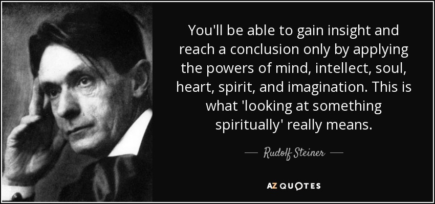 You'll be able to gain insight and reach a conclusion only by applying the powers of mind, intellect, soul, heart, spirit, and imagination. This is what 'looking at something spiritually' really means. - Rudolf Steiner