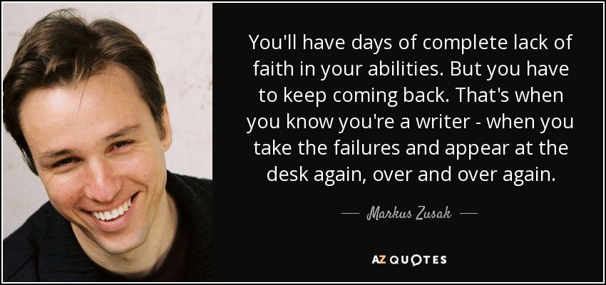 You'll have days of complete lack of faith in your abilities. But you have to keep coming back. That's when you know you're a writer - when you take the failures and appear at the desk again, over and over again. - Markus Zusak