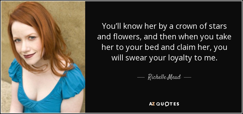 You’ll know her by a crown of stars and flowers, and then when you take her to your bed and claim her, you will swear your loyalty to me. - Richelle Mead