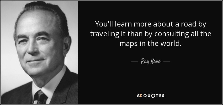 You'll learn more about a road by traveling it than by consulting all the maps in the world. - Ray Kroc