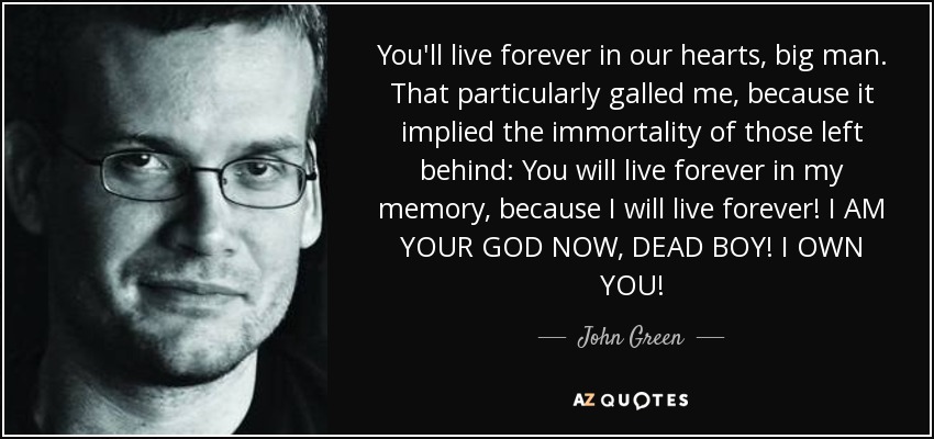 You'll live forever in our hearts, big man. That particularly galled me, because it implied the immortality of those left behind: You will live forever in my memory, because I will live forever! I AM YOUR GOD NOW, DEAD BOY! I OWN YOU! - John Green