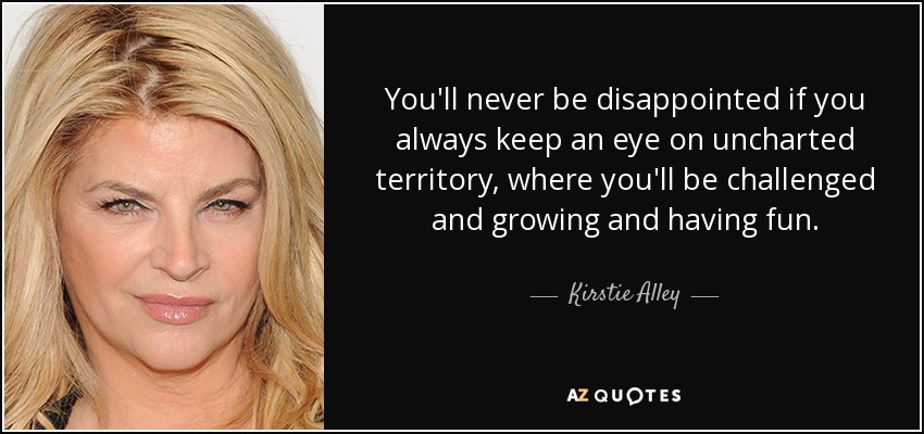 You'll never be disappointed if you always keep an eye on uncharted territory, where you'll be challenged and growing and having fun. - Kirstie Alley