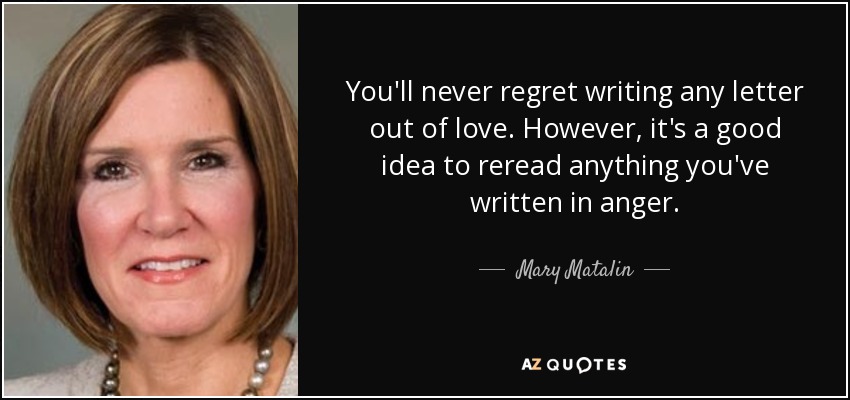 You'll never regret writing any letter out of love. However, it's a good idea to reread anything you've written in anger. - Mary Matalin