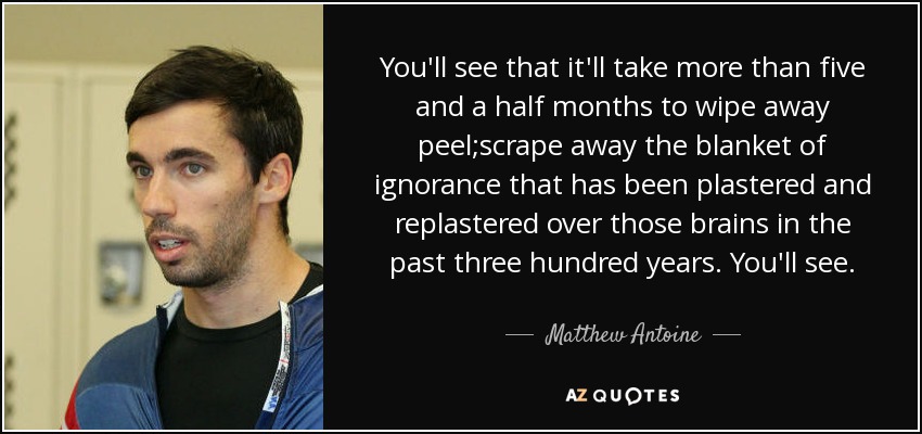 You'll see that it'll take more than five and a half months to wipe away peel;scrape away the blanket of ignorance that has been plastered and replastered over those brains in the past three hundred years. You'll see. - Matthew Antoine