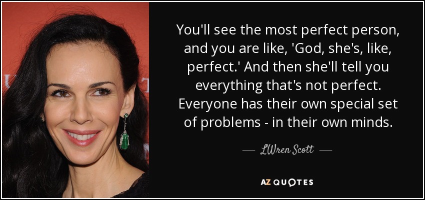 You'll see the most perfect person, and you are like, 'God, she's, like, perfect.' And then she'll tell you everything that's not perfect. Everyone has their own special set of problems - in their own minds. - L'Wren Scott