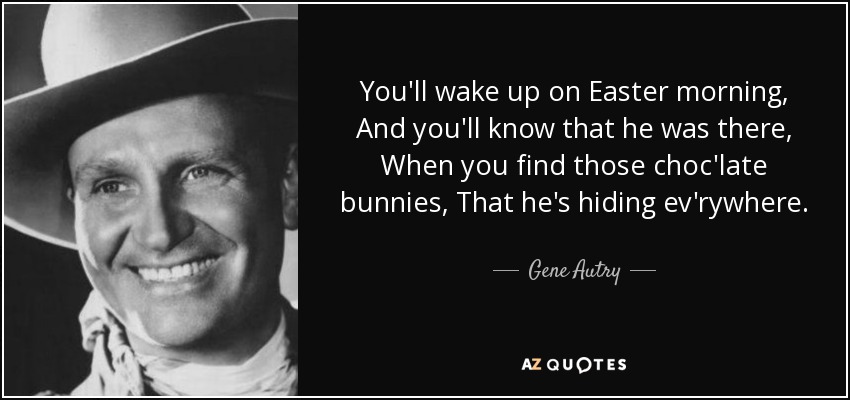 You'll wake up on Easter morning, And you'll know that he was there, When you find those choc'late bunnies, That he's hiding ev'rywhere. - Gene Autry