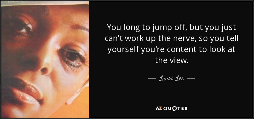 You long to jump off, but you just can't work up the nerve, so you tell yourself you're content to look at the view. - Laura Lee