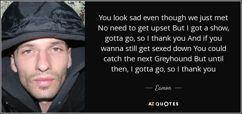 You look sad even though we just met No need to get upset But I got a show, gotta go, so I thank you And if you wanna still get sexed down You could catch the next Greyhound But until then, I gotta go, so I thank you - Eamon