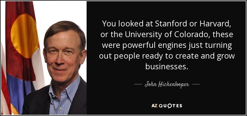 You looked at Stanford or Harvard, or the University of Colorado, these were powerful engines just turning out people ready to create and grow businesses. - John Hickenlooper